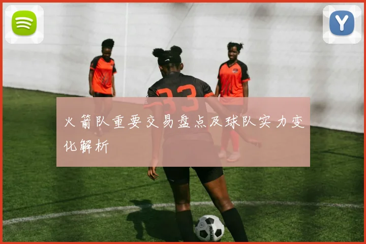 火箭队重要交易盘点及球队实力变化解析