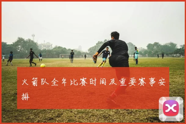 火箭队全年比赛时间及重要赛事安排