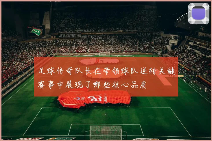 足球传奇队长在带领球队逆转关键赛事中展现了哪些核心品质