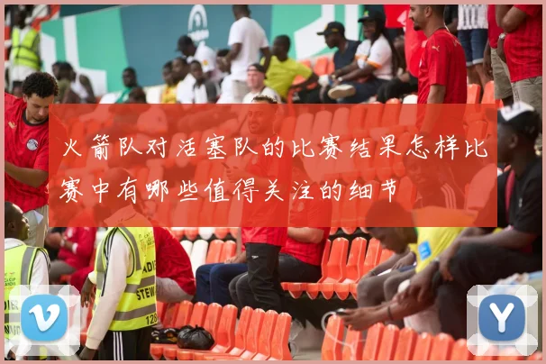 火箭队对活塞队的比赛结果怎样比赛中有哪些值得关注的细节