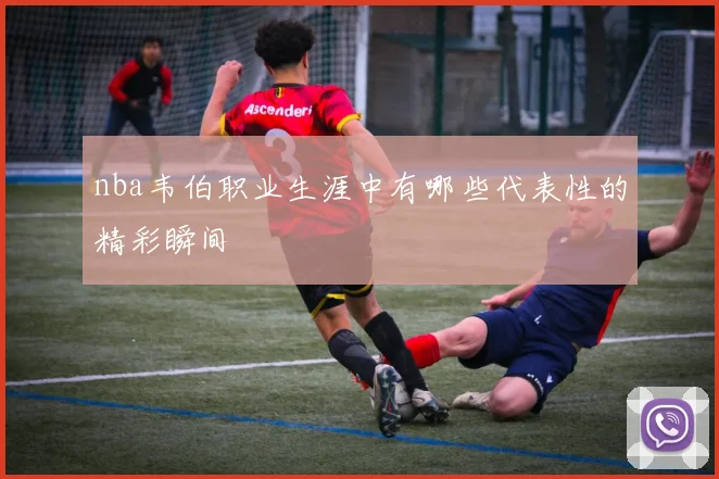 nba韦伯职业生涯中有哪些代表性的精彩瞬间